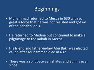 Beginnings
• Muhammad returned to Mecca in 630 with so
great a force that he was not resisted and got rid
of the Kabah’s idols.
• He returned to Medina but continued to make a
pilgrimage to the Kabah in Mecca.
• His friend and father-in-law Abu Bakr was elected
caliph after Muhammad died in 632.
• There was a split between Shiites and Sunnis ever
since.
 