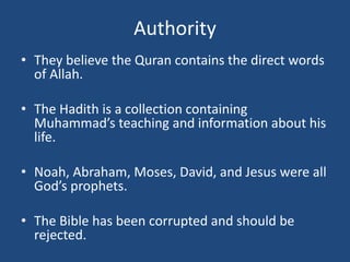 Authority
• They believe the Quran contains the direct words
of Allah.
• The Hadith is a collection containing
Muhammad’s teaching and information about his
life.
• Noah, Abraham, Moses, David, and Jesus were all
God’s prophets.
• The Bible has been corrupted and should be
rejected.
 