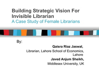 Building Strategic Vision For Invisible Librarian A Case Study of Female Librarians By:   Qaisra Riaz Jaswal,   Librarian, Lahore School of Economics, Lahore  Javed Anjum Sheikh, Middlesex University, UK 