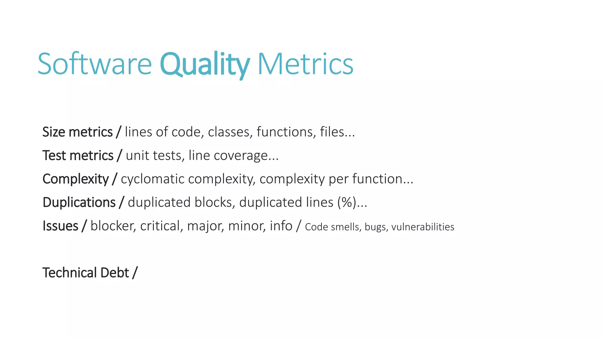 Software Quality Metrics
Size metrics / lines of code, classes, functions, files...
Test metrics / unit tests, line coverage...
Complexity / cyclomatic complexity, complexity per function...
Duplications / duplicated blocks, duplicated lines (%)...
Issues / blocker, critical, major, minor, info / Code smells, bugs, vulnerabilities
Technical Debt /
 
