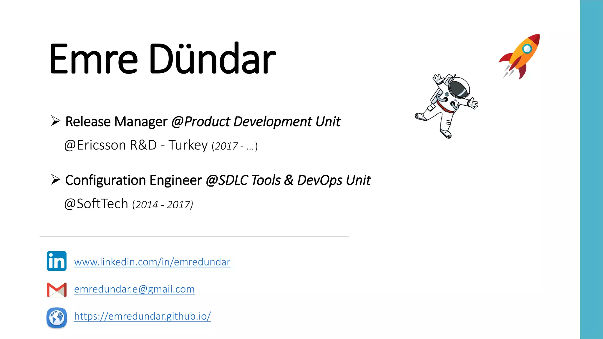 Emre Dündar
 Release Manager @Product Development Unit
@Ericsson R&D - Turkey (2017 - ...)
 Configuration Engineer @SDLC Tools & DevOps Unit
@SoftTech (2014 - 2017)
www.linkedin.com/in/emredundar
emredundar.e@gmail.com
https://emredundar.github.io/
 
