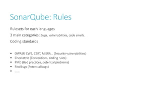 SonarQube: Rules
Rulesets for each languages
3 main categories: Bugs, vulnerabilities, code smells.
Coding standards
 OWASP, CWE, CERT, MISRA... (Security vulnerabilities)
 Checkstyle (Conventions, coding rules)
 PMD (Bad practices, potential problems)
 FindBugs (Potential bugs)
 ......
 