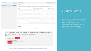 Quality Gates
Don’t get commits in from the
gate which brings new
vulnerabilities, high technical
debt, low code coverage…
https://next.sonarqube.com/sonarqube/quality_gates/show/7
 
