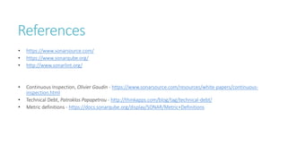 References
• https://www.sonarsource.com/
• https://www.sonarqube.org/
• http://www.sonarlint.org/
• Continuous Inspection, Olivier Gaudin - https://www.sonarsource.com/resources/white-papers/continuous-
inspection.html
• Technical Debt, Patroklos Papapetrou - http://thinkapps.com/blog/tag/technical-debt/
• Metric definitions - https://docs.sonarqube.org/display/SONAR/Metric+Definitions
 