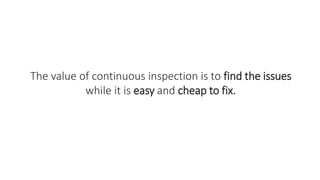 The value of continuous inspection is to find the issues
while it is easy and cheap to fix.
 
