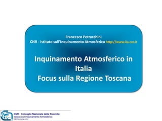 Francesco Petracchini
CNR - Istituto sull’Inquinamento Atmosferico http://www.iia.cnr.it
Inquinamento Atmosferico in
Italia
Focus sulla Regione Toscana
 