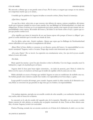CITA DE AMOR

AMANDA QUICK

Me atrevería a afirmar que es tan grande como el tuyo. Por lo tanto, te aseguro que aunque no me amases,
ni te importase mucho que yo te amara...
A medida que las palabras de Augusta invadían su ensueño erótico, Harry frunció el entrecejo.
-¿Qué dices, Augusta?
-Lo que iba a decir, señor mío, es que conozco mis deberes de esposa y pienso cumplirlos, del mismo
modo que tú piensas cumplir los tuyos como marido. Soy una Ballinger de Northumberland y no eludo mis
obligaciones. Si bien el nuestro no es un matrimonio por amor, puedes estar seguro de que acataré mis responsabilidades como esposa. Mi sentido del honor y del deber es tan fuerte como el tuyo y quiero que se pas que puedes confiar en él.
-¿Eso significa que tienes la intención de ser una buena esposa sólo porque el honor te obligue? -pre guntó el conde sintiendo que lo invadía una oleada de furia.
-Eso he dicho, señor mío. -Sonrió vacilante-. Quiero que sepas que los Ballinger de Northumberland
somos inflexibles en lo que atañe al cumplimiento del deber.
-¡Buen Dios! ¿Cómo diablos te enzarzas en un discurso acerca del honor y la responsabilidad en momento semejante? Augusta, vuelve a la cama. Tengo algo mucho más interesante que conversar.
-¿En serio, Harry? -No se movió. La expresión era extrañamente seria y los ojos de la joven escudriñaban el rostro del conde.
-Sin duda.
Harry apartó las mantas y posó los pies descalzos sobre la alfombra. Con tres largas zancadas cruzó la
habitación y cogió a la muchacha por un brazo.
Augusta abrió la boca para hacer algún comentario... sin duda de protesta, pero Harry le cubrió los
labios con los suyos y la mantuvo así hasta que la tendió de espaldas sobre la cama una vez más.
Había calculado en exceso el tiempo que tardaría Augusta en estar en condiciones de recibirlo otra vez.
No habían pasado cinco minutos cuando hizo tender a la sorprendida joven boca abajo y a gatas.
Luego perdió la noción del tiempo, pero cuando Augusta emitió la dulce canción de la liberación sen sual, Harry se convenció de que pensaba en algo más que en el deber y la responsabilidad.

A la mañana siguiente, ataviada con un sencillo vestido de color amarillo y un sombrerito francés de ala
muy ancha, salió en busca de su hijastra.
La encontró en la sala de estudio del segundo piso de la mansión. Meredith, con un austero vestido
blanco carente de todo adorno, se sentaba ante un pupitre manchado de tinta. Tenía un libro abierto ante
ella y al entrar Augusta, la miró con curiosidad.
Clarissa Fleming, sentada tras un enorme escritorio en el frente de la habitación, la miró a su vez inte111
MI CAMINO AL ROMANCE

 