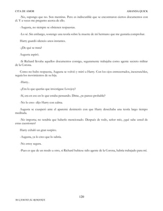 CITA DE AMOR

AMANDA QUICK

-No, supongo que no. Son mentiras. Pero es indiscutible que se encontraron ciertos documentos con
él. Y a veces me pregunto acerca de ello.
-Augusta, no siempre se obtienen respuestas.
-Lo sé. Sin embargo, sostengo una teoría sobre la muerte de mi hermano que me gustaría comprobar.
Harry guardó silencio unos instantes.
-¿De qué se trata?
Augusta aspiró.
-Si Richard llevaba aquellos documentos consigo, seguramente trabajaba como agente secreto militar
de la Corona.
Como no hubo respuesta, Augusta se volvió y miró a Harry. Con los ojos entrecerrados, inescrutables,
seguía los movimientos de su hija.
-Harry..
-¿Era lo que querías que investigase Lovejoy?
-Sí, era en eso en lo que estaba pensando. Dime, ¿te parece probable?
-No lo creo -dijo Harry con calma.
Augusta se exasperó ante el aparente desinterés con que Harry desechaba una teoría largo tiempo
meditada.
-No importa; no tendría que haberlo mencionado. Después de todo, señor mío, ¿qué sabe usted de
estas cuestiones?
Harry exhaló un gran suspiro.
-Augusta, ya lo creo que lo sabría.
-No estoy segura.
-Pues es que de un modo u otro, si Richard hubiese sido agente de la Corona, habría trabajado para mí.

120
MI CAMINO AL ROMANCE

 