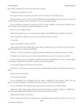 CITA DE AMOR

AMANDA QUICK

biese salido a cabalgar sola ante la inminencia de la tormenta.
-Sí, milord, lo has dejado muy claro.
En un gesto de furia y frustración, el conde se pasó los dedos por el cabello húmedo.
-Deja de mirarme como si fueras la última Ballinger de Northumberland, de pie sobre los muros del
castillo, dispuesta a luchar contra el enemigo. Yo no soy tu enemigo, Augusta.
-En este momento lo pareces, Graystone. ¿Acaso te sientes obligado a sermonearme durante toda la
vida? Me parece una perspectiva bastante desdichada, ¿no crees?
Harry se volvió a vigilar el fuego.
-Señora mía, confío en que, en su momento, desarrolles cierta habilidad para controlar tus impulsos.
-Qué tranquilizador. Milord, lamento que hayas tenido que salir a buscarme.
-Yo también.
Augusta contempló los anchos hombros.
-Harry, prefiero que me lo digas. No ha sido sólo mi escapada lo que te ha puesto de tan mal humor.
¿Qué has descubierto en el poema de Richard?
El conde se volvió con lentitud y le dirigió una mirada sombría bajo los párpados cerrados a medias.
-Estábamos de acuerdo en que no te haría responsable de las acciones de tu hermano, ¿verdad?
La joven sintió que una mano helada le oprimía las entrañas. «No, Richard, no fuiste un traidor, digan
lo que digan.» Augusta alzó un hombro con gesto de aparente desinterés.
-Como quieras. ¿Qué has descubierto en el poema?
-Al parecer, es un mensaje en el que se dice que el hombre llamado Araña era miembro del Club de los
Sables.
Augusta frunció el entrecejo.
-No recuerdo ese nombre.
-No me sorprende. Era un pequeño club que reunía a militares. No duró mucho. -Harry hizo una
pausa-. Creo que lo destruyó un incendio hace unos dos años y no volvió a ser reconstruido.
-No recuerdo haber oído a Richard mencionar que fuese miembro de ese Club de Sables.
-Quizá no lo fuera. Mas de algún modo se enteró de que Araña lo era. Por desgracia, ese maldito poe ma no revela la verdadera identidad del canalla, sino que era miembro del club.
Augusta pensó durante un momento.
-Pero si tuvieras una lista de los miembros, tal vez pudieras deducir quién era Araña. ¿Es eso lo que
149
MI CAMINO AL ROMANCE

 