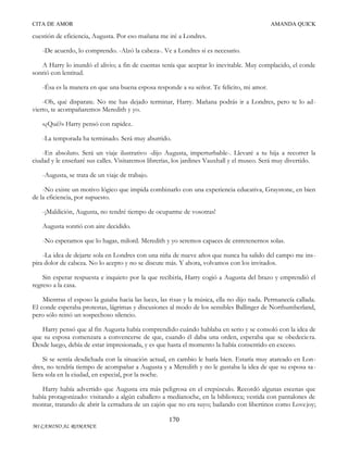 CITA DE AMOR

AMANDA QUICK

cuestión de eficiencia, Augusta. Por eso mañana me iré a Londres.
-De acuerdo, lo comprendo. -Alzó la cabeza-. Ve a Londres si es necesario.
A Harry lo inundó el alivio; a fin de cuentas tenía que aceptar lo inevitable. Muy complacido, el conde
sonrió con lentitud.
-Ésa es la manera en que una buena esposa responde a su señor. Te felicito, mi amor.
-Oh, qué disparate. No me has dejado terminar, Harry. Mañana podrás ir a Londres, pero te lo advierto, te acompañaremos Meredith y yo.
«¿Qué?» Harry pensó con rapidez.
-La temporada ha terminado. Será muy aburrido.
-En absoluto. Será un viaje ilustrativo -dijo Augusta, imperturbable-. Llevaré a tu hija a recorrer la
ciudad y le enseñaré sus calles. Visitaremos librerías, los jardines Vauxhall y el museo. Será muy divertido.
-Augusta, se trata de un viaje de trabajo.
-No existe un motivo lógico que impida combinarlo con una experiencia educativa, Graystone, en bien
de la eficiencia, por supuesto.
-¡Maldición, Augusta, no tendré tiempo de ocuparme de vosotras!
Augusta sonrió con aire decidido.
-No esperamos que lo hagas, milord. Meredith y yo seremos capaces de entretenernos solas.
-La idea de dejarte sola en Londres con una niña de nueve años que nunca ha salido del campo me ins pira dolor de cabeza. No lo acepto y no se discute más. Y ahora, volvamos con los invitados.
Sin esperar respuesta e inquieto por la que recibiría, Harry cogió a Augusta del brazo y emprendió el
regreso a la casa.
Mientras el esposo la guiaba hacia las luces, las risas y la música, ella no dijo nada. Permanecía callada.
El conde esperaba protestas, lágrimas y discusiones al modo de los sensibles Ballinger de Northumberland,
pero sólo reinó un sospechoso silencio.
Harry pensó que al fin Augusta había comprendido cuándo hablaba en serio y se consoló con la idea de
que su esposa comenzara a convencerse de que, cuando él daba una orden, esperaba que se obedecie ra.
Desde luego, debía de estar impresionada, y es que hasta el momento la había consentido en exceso.
Si se sentía desdichada con la situación actual, en cambio le haría bien. Estaría muy atareado en Londres, no tendría tiempo de acompañar a Augusta y a Meredith y no le gustaba la idea de que su esposa sa liera sola en la ciudad, en especial, por la noche.
Harry había advertido que Augusta era más peligrosa en el crepúsculo. Recordó algunas escenas que
había protagonizado: visitando a algún caballero a medianoche, en la biblioteca; vestida con pantalones de
montar, tratando de abrir la cerradura de un cajón que no era suyo; bailando con libertinos como Lovejoy;
170
MI CAMINO AL ROMANCE

 
