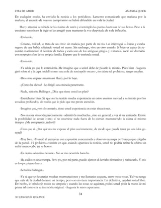 CITA DE AMOR

AMANDA QUICK

De cualquier modo, ha enviado la noticia a los periódicos. Lamento comunicarle que mañana por la
mañana, el anuncio de nuestro compromiso se habrá difundido en toda la ciudad.
Harry arrancó la mirada de las rositas de satén y contempló las puntas lustrosas de sus botas. Pese a la
creciente tensión en la ingle se las arregló para mantener la voz despojada de toda inflexión.
-Entiendo.
-Créame, milord, se trata de un error sin malicia por parte de mi tío. Lo interrogué a fondo y estaba
seguro de que había solicitado usted mi mano. Sin embargo, vive en otro mundo. Si bien es capaz de recordar exactamente el nombre de todos y cada uno de los antiguos griegos y romanos, suele ser distraído
con respecto a los de su propia familia. Espero que lo entienda usted.
-Entiendo.
-Ya sabía yo que lo entendería. Me imagino que a usted debe de pasarle lo mismo. Pues bien -Augusta
giró sobre sí y la capa onduló como una cola de terciopelo oscuro-, no existe tal problema, tengo un plan.
-Dios nos ampare -murmuró Harry por lo bajo.
-¿Cómo ha dicho? -Le dirigió una mirada penetrante.
-Nada, señorita Ballinger. ¿Dice que tiene usted un plan?
-Escúcheme bien. Sé que no ha tenido mucha experiencia en estos asuntos merced a su interés por los
estudios profundos, de modo que le pido que me preste atención.
-Imagino que, por el contrario, tiene usted experiencia en estas situaciones.
-No en esta situación precisamente -admitió la muchacha-, sino en general, a ver si me entiende. Existe
la posibilidad de actuar como si no ocurriese nada fuera de lo común manteniendo la calma al mismo
tiempo. ¿Me comprende, milord?
-Creo que sí. ¿Por qué no me expone el plan sucintamente, de modo que pueda tener yo una idea general?
-Muy bien. -Frunció el entrecejo con expresión concentrada y observó un mapa de Europa que colgaba
de la pared-. El problema consiste en que, cuando aparezca la noticia, usted no podría retirar la oferta sin
sufrir menoscabo en su honor.
-Es cierto -admitió el conde-. No se me ocurriría hacerlo.
-Ha caído en una trampa. Pero yo, por mi parte, puedo ejercer el derecho femenino y rechazarlo. Y eso
es lo que pienso hacer.
-Señorita Ballinger...
-Ya sé que se desatarán muchas murmuraciones y me llamarán coqueta, entre otras cosas. Tal vez tenga
que salir de la ciudad durante un tiempo, pero eso no tiene importancia. En definitiva, quedará usted libre.
De hecho, le brindarán todos su simpatía y cuando las cosas se aquieten, podrá usted pedir la mano de mi
prima tal como era su intención original. -Augusta lo miro expectante.
34
MI CAMINO AL ROMANCE

 