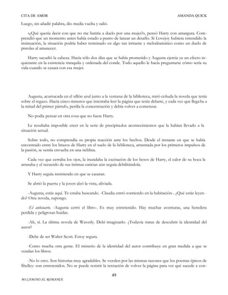 CITA DE AMOR

AMANDA QUICK

Luego, sin añadir palabra, dio media vuelta y salió.
«¿Qué quería decir con que no me batiría a duelo por una mujer?», pensó Harry con amargura. Comprendió que un momento antes había estado a punto de lanzar un desafío. Si Lovejoy hubiera entendido la
insinuación, la situación podría haber terminado en algo tan irritante y melodramático como un duelo de
pistolas al amanecer.
Harry sacudió la cabeza. Hacía sólo dos días que se había prometido y Augusta ejercía ya un efecto in quietante en la existencia tranquila y ordenada del conde. Todo aquello le hacía preguntarse cómo sería su
vida cuando se casara con esa mujer.

Augusta, acurrucada en el sillón azul junto a la ventana de la biblioteca, miró ceñuda la novela que tenía
sobre el regazo. Hacía cinco minutos que intentaba leer la página que tenía delante, y cada vez que llega ba a
la mitad del primer párrafo, perdía la concentración y debía volver a comenzar.
No podía pensar en otra cosa que no fuese Harry.
Le resultaba imposible creer en la serie de precipitados acontecimientos que la habían llevado a la
situación actual.
Sobre todo, no comprendía su propia reacción ante los hechos. Desde el instante en que se había
encontrado entre los brazos de Harry en el suelo de la biblioteca, arrastrada por los primeros impulsos de
la pasión, se sentía envuelta en una neblina.
Cada vez que cerraba los ojos, la inundaba la excitación de los besos de Harry, el calor de su boca la
arrasaba y el recuerdo de sus íntimas caricias aún seguía debilitándola.
Y Harry seguía insistiendo en que se casaran.
Se abrió la puerta y la joven alzó la vista, aliviada.
-Augusta, estás aquí. Te estaba buscando. -Claudia entró sonriendo en la habitación-. ¿Qué estás leyendo? Otra novela, supongo.
-El anticuario. -Augusta cerró el libro-. Es muy entretenido. Hay muchas aventuras, una heredera
perdida y peligrosas huidas.
-Ah, sí. La última novela de Waverly. Debí imaginarlo. ¿Todavía tratas de descubrir la identidad del
autor?
-Debe de ser Walter Scott. Estoy segura.
-Como mucha otra gente. El misterio de la identidad del autor contribuye en gran medida a que se
vendan los libros.
-No lo creo. Son historias muy agradables. Se venden por las mismas razones que los poemas épicos de
Shelley: son entretenidos. No se puede resistir la tentación de volver la página para ver qué sucede a con49
MI CAMINO AL ROMANCE

 