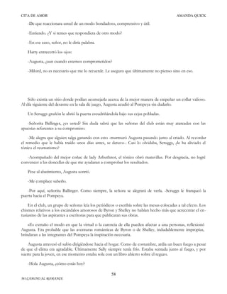 CITA DE AMOR

AMANDA QUICK

-De que reaccionara usted de un modo bondadoso, comprensivo y útil.
-Entiendo. ¿Y si temes que respondiera de otro modo?
-En ese caso, señor, no le diría palabra.
Harry entrecerró los ojos:
-Augusta, ¿aun cuando estemos comprometidos?
-Milord, no es necesario que me lo recuerde. Le aseguro que últimamente no pienso sino en eso.

Sólo existía un sitio donde podían aconsejarla acerca de la mejor manera de empeñar un collar valioso.
Al día siguiente del desastre en la sala de juego, Augusta acudió al Pompeya sin dudarlo.
Un Scruggs gruñón le abrió la puerta escudriñándola bajo sus cejas pobladas.
-Señorita Ballinger, ¿es usted? Sin duda sabrá que las señoras del club están muy atareadas con las
apuestas referentes a su compromiso.
-Me alegra que alguien salga ganando con esto -murmuró Augusta pasando junto al criado. Al recordar
el remedio que le había traído unos días antes, se detuvo-. Casi lo olvidaba, Scruggs, ¿le ha aliviado el
tónico el reumatismo?
-Acompañado del mejor coñac de lady Arbuthnot, el tónico obró maravillas. Por desgracia, no logré
convencer a las doncellas de que me ayudaran a comprobar los resultados.
Pese al abatimiento, Augusta sonrió.
-Me complace saberlo.
-Por aquí, señorita Ballinger. Como siempre, la señora se alegrará de verla. -Scruggs le franqueó la
puerta hacia el Pompeya.
En el club, un grupo de señoras leía los periódicos o escribía sobre las mesas colocadas a tal efecto. Los
chismes relativos a los escándalos amorosos de Byron y Shelley no habían hecho más que acrecentar el entusiasmo de las aspirantes a escritoras para que publicaran sus obras.
«Es extraño el modo en que la virtud o la carencia de ella pueden afectar a una persona», reflexionó
Augusta. Era probable que las aventuras románticas de Byron o de Shelley, indudablemente impropias,
brindaran a las integrantes del Pompeya la inspiración necesaria.
Augusta atravesó el salón dirigiéndose hacia el hogar. Como de costumbre, ardía un buen fuego a pesar
de que el clima era agradable. Últimamente Sally siempre tenía frío. Estaba sentada junto al fuego, y por
suerte para la joven, en ese momento estaba sola con un libro abierto sobre el regazo.
-Hola Augusta, ¿cómo estás hoy?
58
MI CAMINO AL ROMANCE

 