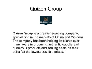 Qaizen Group
Qaizen Group is a premier sourcing company,
specializing in the markets of China and Vietnam.
The company has been helping its clients over
many years in procuring authentic suppliers of
numerous products and sealing deals on their
behalf at the lowest possible prices.
 