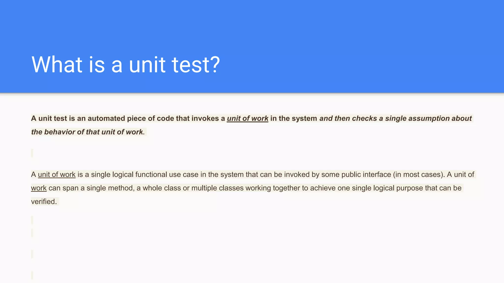What is a unit test? A unit test is an automated piece of code that invokes a unit of work in the system and then checks a single assumption about the behavior of that unit of work. A unit of work is a single logical functional use case in the system that can be invoked by some public interface (in most cases). A unit of work can span a single method, a whole class or multiple classes working together to achieve one single logical purpose that can be verified. 