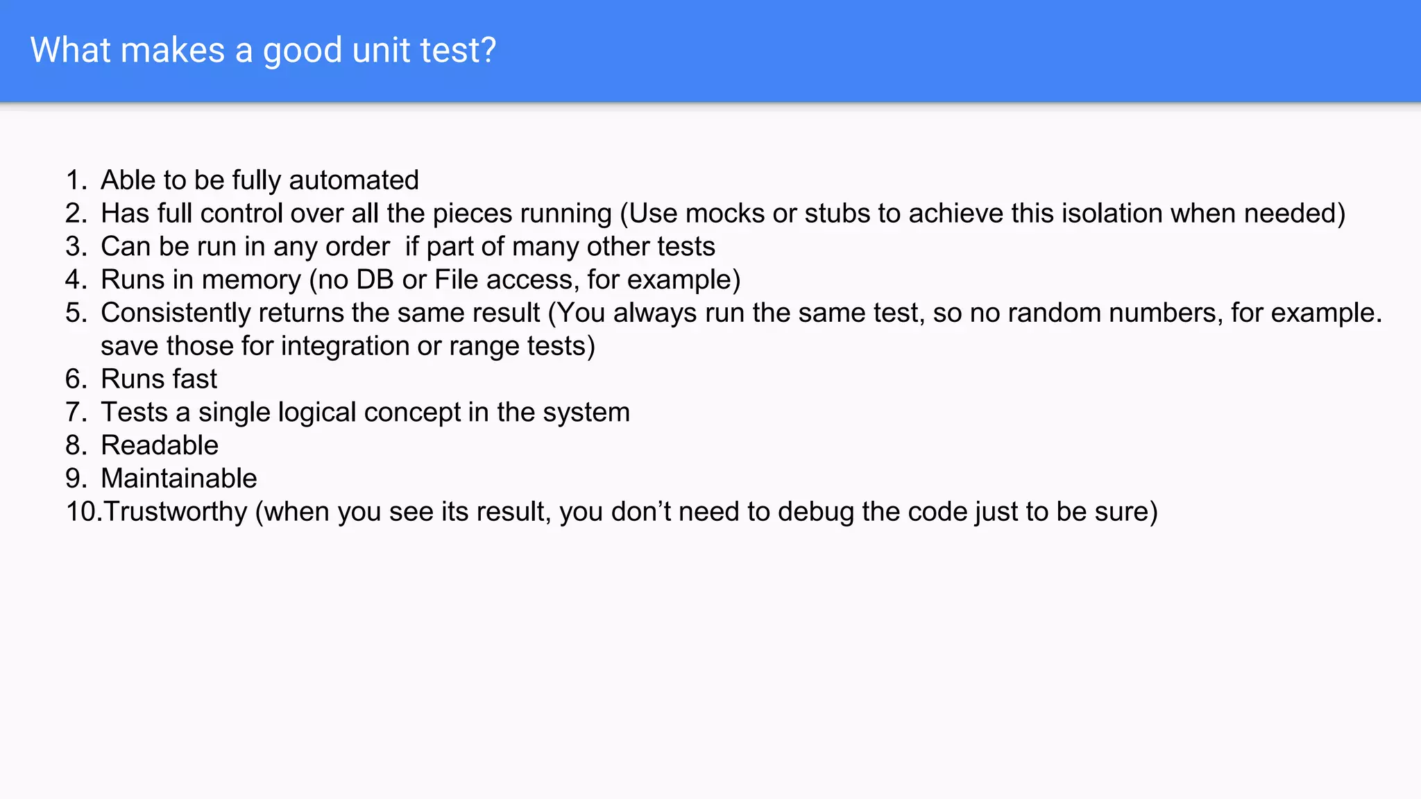 What makes a good unit test? 1. Able to be fully automated 2. Has full control over all the pieces running (Use mocks or stubs to achieve this isolation when needed) 3. Can be run in any order if part of many other tests 4. Runs in memory (no DB or File access, for example) 5. Consistently returns the same result (You always run the same test, so no random numbers, for example. save those for integration or range tests) 6. Runs fast 7. Tests a single logical concept in the system 8. Readable 9. Maintainable 10.Trustworthy (when you see its result, you don’t need to debug the code just to be sure) 