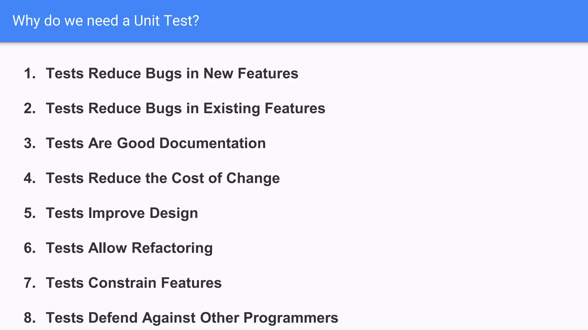 Why do we need a Unit Test? 1. Tests Reduce Bugs in New Features 2. Tests Reduce Bugs in Existing Features 3. Tests Are Good Documentation 4. Tests Reduce the Cost of Change 5. Tests Improve Design 6. Tests Allow Refactoring 7. Tests Constrain Features 8. Tests Defend Against Other Programmers 