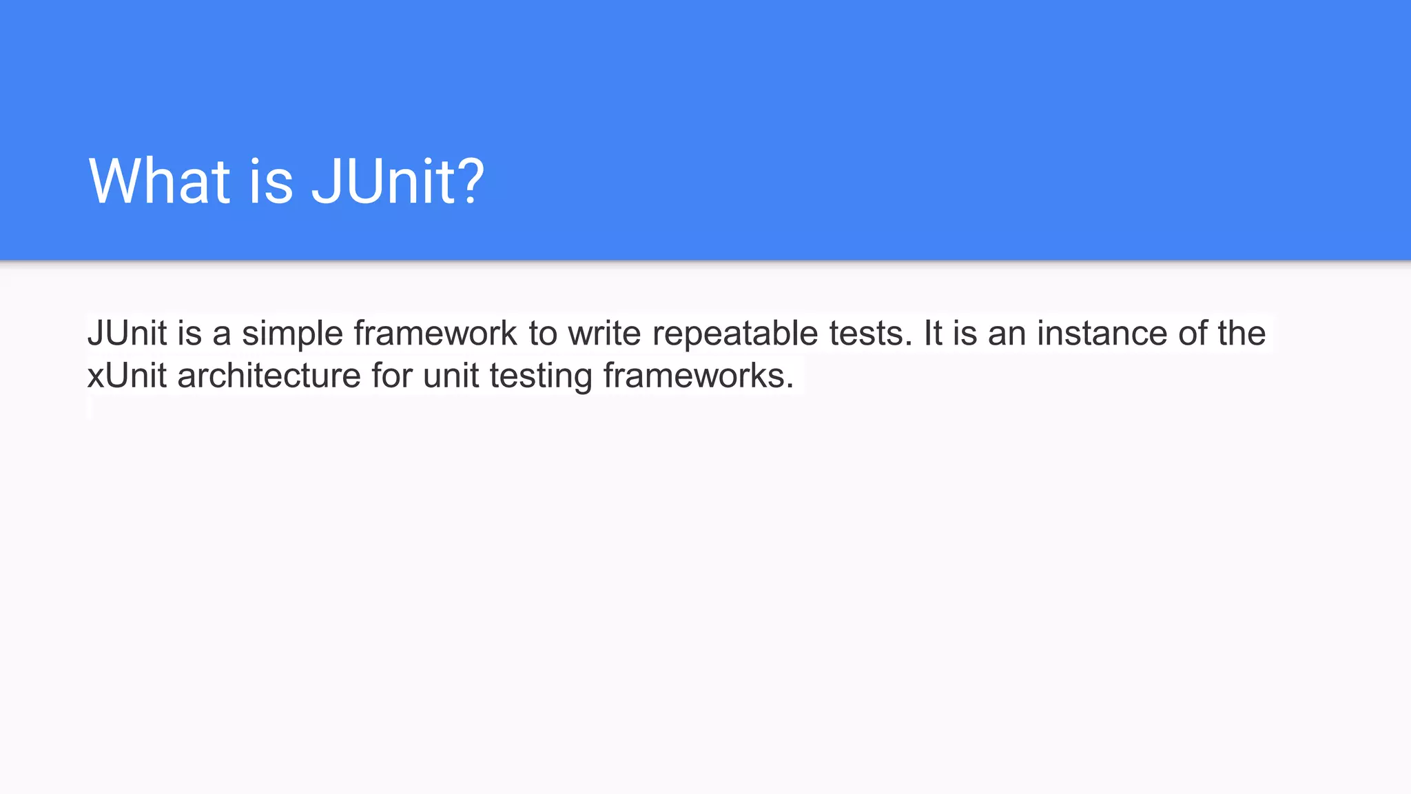 What is JUnit? JUnit is a simple framework to write repeatable tests. It is an instance of the xUnit architecture for unit testing frameworks. 