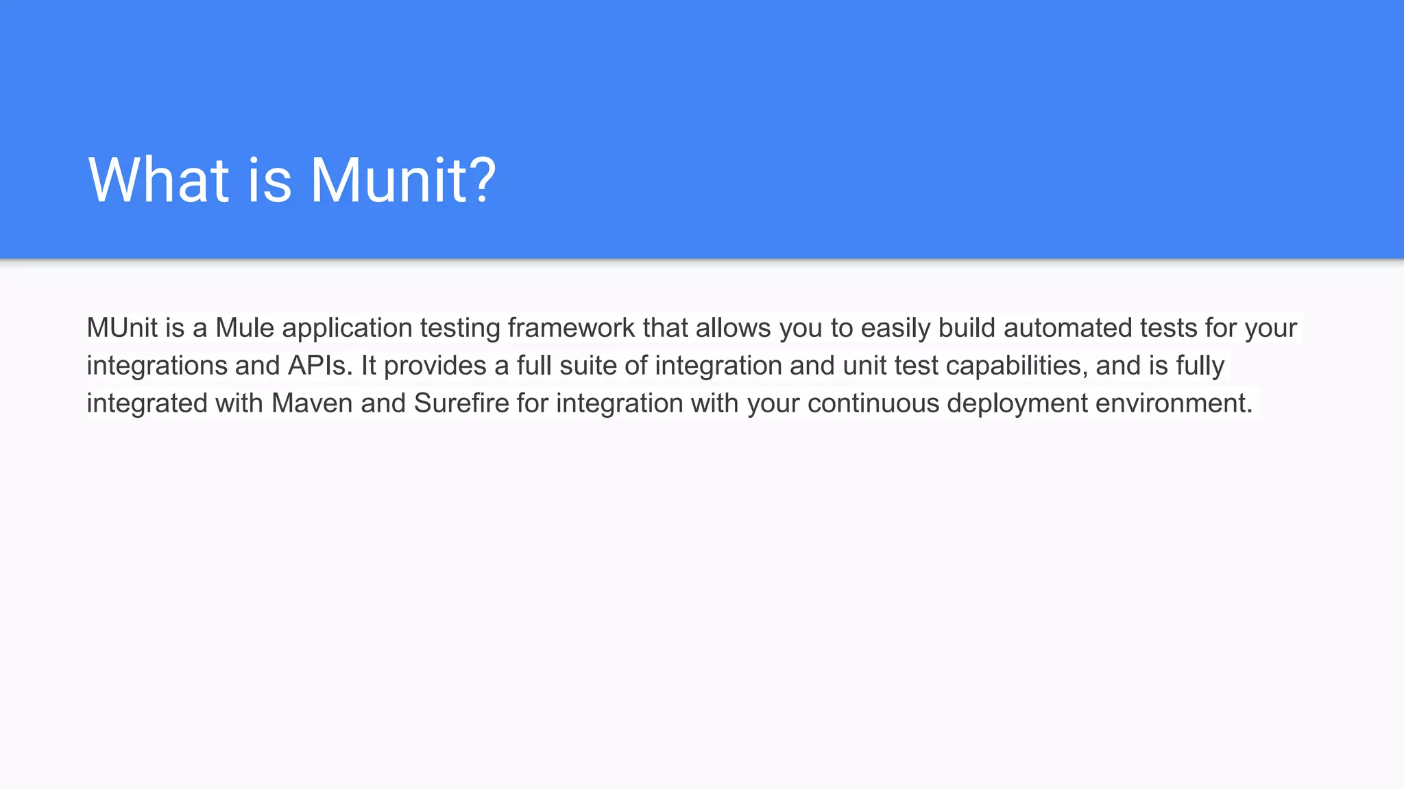 What is Munit? MUnit is a Mule application testing framework that allows you to easily build automated tests for your integrations and APIs. It provides a full suite of integration and unit test capabilities, and is fully integrated with Maven and Surefire for integration with your continuous deployment environment. 