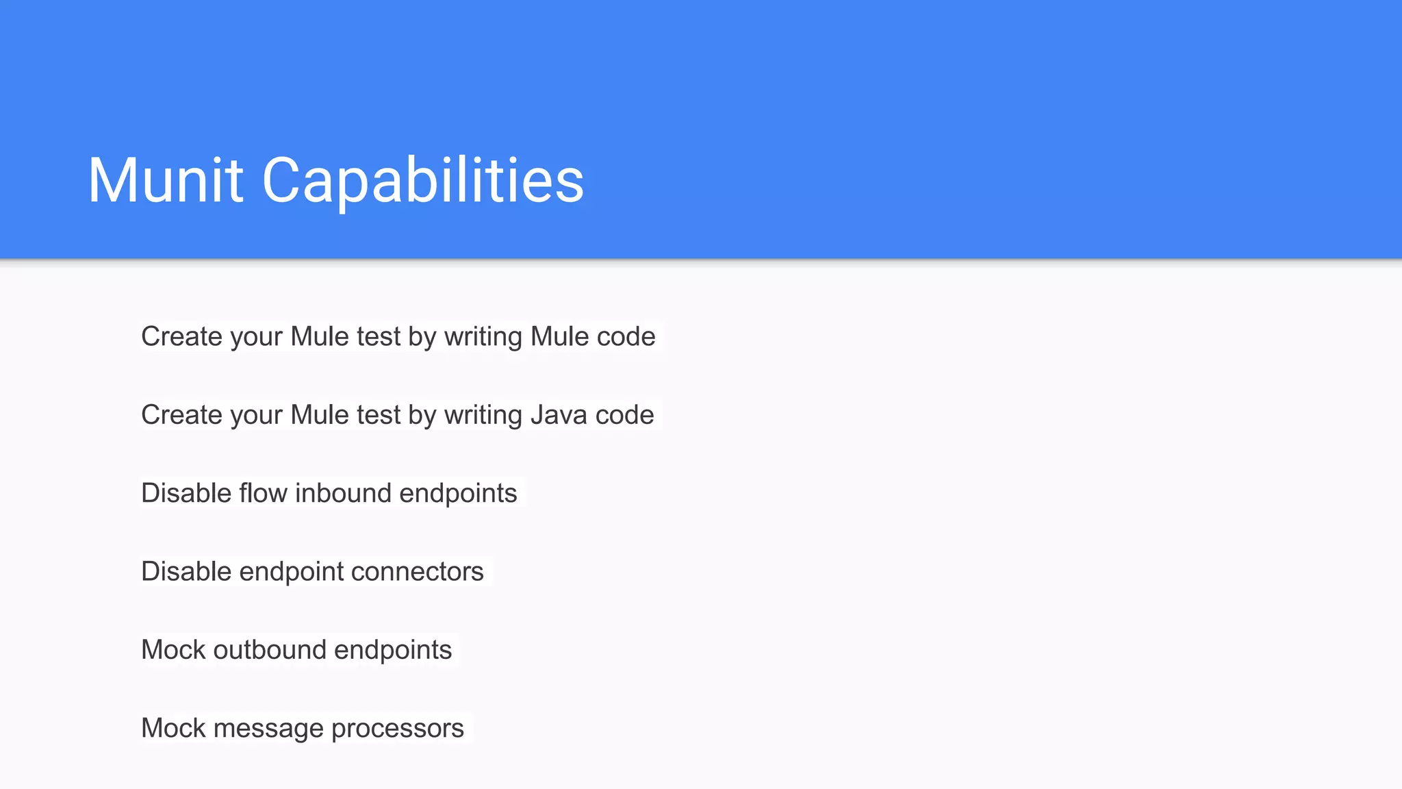 Munit Capabilities Create your Mule test by writing Mule code Create your Mule test by writing Java code Disable flow inbound endpoints Disable endpoint connectors Mock outbound endpoints Mock message processors 