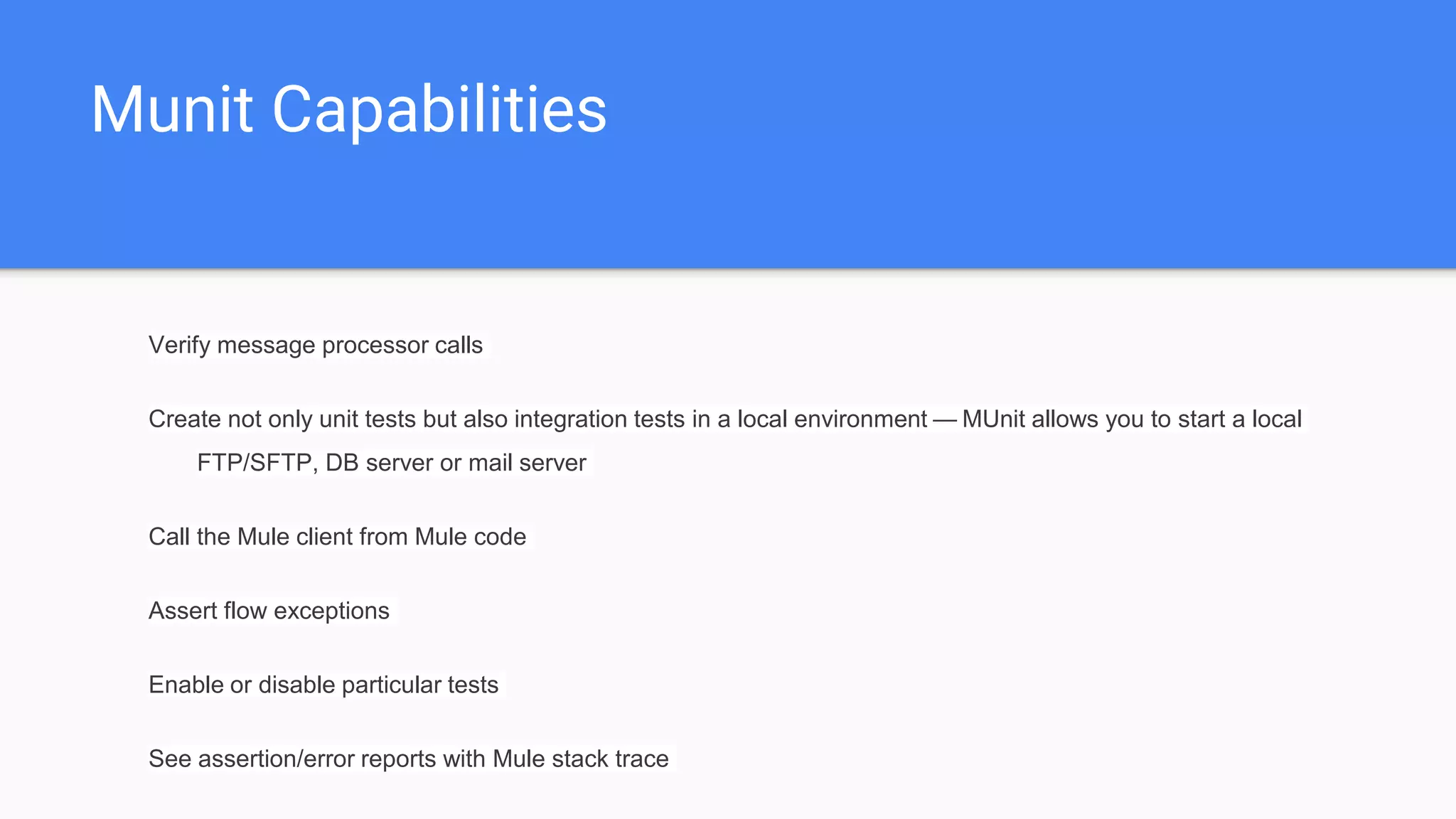 Munit Capabilities Verify message processor calls Create not only unit tests but also integration tests in a local environment — MUnit allows you to start a local FTP/SFTP, DB server or mail server Call the Mule client from Mule code Assert flow exceptions Enable or disable particular tests See assertion/error reports with Mule stack trace 