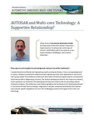 AUTOSAR and Multi-core Technology: A
Supportive Relationship?
Please give us some insight into your background and your role within Continental?
I studied Electrical and Electronics Engineering as well as Computer Science. I have a strong background
in system, hardware and software architecture and engineering and its inter-dependencies. My current
role is group leader of the Software Architecture Team within the division Engine Systems of Continental
Automotive GmbH in Regensburg, Germany. This division develops products for the Power-train domain,
and in particular I am involved in the development of electronic control units for controlling internal
combustion engines. The architecture team defines guidelines and architectures for developing software
in the context of multi-core technology. Integration of software component provided by the customer
and customer specific adaptations are one of the challenging activities with regard to the multi-core
technology.
Stefan Kuntz of Continental Automotive GmbH,
Germany works within their Division Powertrain,
Engine Systems. He will present on the topic of
How fit is AUTOSAR for Multi-Core Systems at our
expert meeting in Sindelfingen, Germany this
September.
 