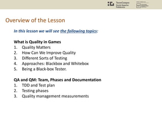 Overview of the Lesson
In this lesson we will see the following topics:
What is Quality in Games
1. Quality Matters
2. How Can We Improve Quality
3. Different Sorts of Testing
4. Approaches: Blackbox and Whitebox
5. Being a Black-box Tester.
QA and QM: Team, Phases and Documentation
1. TDD and Test plan
2. Testing phases
3. Quality management measurements
 