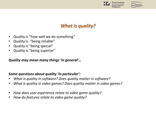 What is quality?
• Quality is ”how well we do something”
• Quality is “being reliable”
• Quality is “being special”
• Quality is ”being superior”
Quality may mean many things ‘in general’…
Some questions about quality ‘in particular’:
• What is quality in software? Does quality matter in software?
• What is quality in video games? Does quality matter in video games?
• How does user experience relate to video game quality?
• How do features relate to video game quality?
 