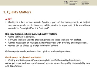 1. Quality Matters
ALERT:
§ Quality is a key service aspect. Quality is part of the management, as project
success depends on it. However, while quality is important, it is sometimes
considered “unoriginal” or the “last part”.
It is easy that games have bugs, but quality matters.
• Game software is complex.
• Software tools are used to produce games and these tools are not perfect.
• Games must work on multiple platforms/devices with a variety of configurations.
• Games can be played by a large number of people.
Online reputation depends on critics opinions and quality matters.
Quality must be planned and tested.
§ Coding and testing are different enough to justify the quality department.
As we get more and more professional, we can locate the quality responsibility into
one department.
 