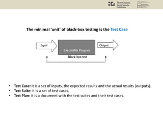 • Test Case: it is a set of inputs, the expected results and the actual results (outputs).
• Test Suite: it is a set of test cases.
• Test Plan: it is a document with the test suites and their test cases.
The minimal ’unit’ of black-box testing is the Test Case
 