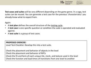 Test cases and suites will be very different depending on the game genre. In a saga, test
suites can be reused. You can generate a test case for the previous ‘characteristics’ you
already know what to expect from.
Again:
• A test plan defines the overall structure of the testing cycle.
• A test case is one specific question or condition the code is operated and evaluated
against.
• A test suite is a group of test cases.
PROPOSED EXERCISE:
Level Test Checklist. Develop this into a test suite.
Check the placement and behavior of objects in the level
Check the placement and behavior of NPCs
Check the fit and form of each unique tile, mesh, and texture used in the level
Check the function and load times of transitions from one level to another
 