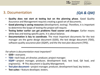 3. Documentation
• Quality does not start at testing but on the planning phase. Good Quality
Assurance and Management requires creating a good set of documents.
• Good planning is saving resources (development, testing). Therefore, it is important
to determine the Scope of testing the project will require.
• Testing better earlier can get problems fixed sooner and cheaper. Earlier means
white-box and testing specific parts. It is about balance.
• Documentation is key to coordinate. The most important documents for the test
manager are the game design document (GDD), the test design document (TDD),
software quality assurance plan (SQAP), and the the test plan document (TPD).
For whom is documentation most important?
• GDD—everyone.
• TDD—tech lead, art director, producer, project manager.
• SQAP—project manager, producer, development lead, test lead, QA lead, and
engineer(s). à This document is Quality Management.
• Test plan document—project manager, producer, development lead, key testers.
• Test suites—feature developer, testers.
(QA & QM)
 