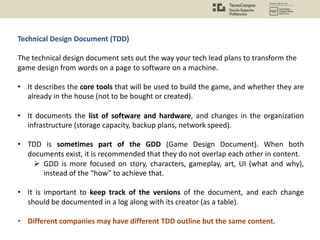 Technical Design Document (TDD)
The technical design document sets out the way your tech lead plans to transform the
game design from words on a page to software on a machine.
• It describes the core tools that will be used to build the game, and whether they are
already in the house (not to be bought or created).
• It documents the list of software and hardware, and changes in the organization
infrastructure (storage capacity, backup plans, network speed).
• TDD is sometimes part of the GDD (Game Design Document). When both
documents exist, it is recommended that they do not overlap each other in content.
Ø GDD is more focused on story, characters, gameplay, art, UI (what and why),
instead of the “how” to achieve that.
• It is important to keep track of the versions of the document, and each change
should be documented in a log along with its creator (as a table).
• Different companies may have different TDD outline but the same content.
 