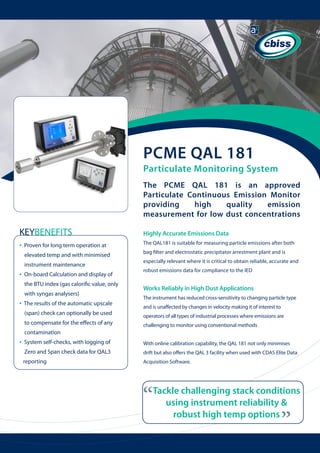 PCME QAL 181

Particulate Monitoring System
The PCME QAL 181 is an approved
Particulate Continuous Emission Monitor
providing
high
quality
emission
measurement for low dust concentrations

KEYBENEFITS
•

Proven for long term operation at 	

Highly Accurate Emissions Data
	

bag filter and electrostatic precipitator arrestment plant and is

elevated temp and with minimised

especially relevant where it is critical to obtain reliable, accurate and

instrument maintenance

•

robust emissions data for compliance to the IED

On-board Calculation and display of 	
the BTU index (gas calorific value, only 	

Works Reliably in High Dust Applications

with syngas analysers)

•

The QAL181 is suitable for measuring particle emissions after both

The instrument has reduced cross-sensitivity to changing particle type

The results of the automatic upscale

and is unaffected by changes in velocity making it of interest to

(span) check can optionally be used

operators of all types of industrial processes where emissions are

to compensate for the effects of any

challenging to monitor using conventional methods

contamination
System self-checks, with logging of 	

	

With online calibration capability, the QAL 181 not only minimises

Zero and Span check data for QAL3 	

	

drift but also offers the QAL 3 facility when used with CDAS Elite Data

reporting

Acquisition Software.

“

Tackle challenging stack conditions
using instrument reliability &
robust high temp options

“

•

 
