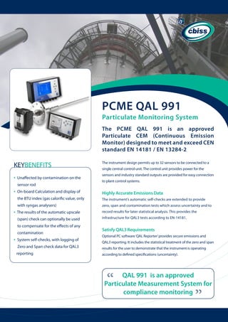 PCME QAL 991

Particulate Monitoring System
The PCME QAL 991 is an approved
Particulate CEM (Continuous Emission
Monitor) designed to meet and exceed CEN
standard EN 14181 / EN 13284-2

KEYBENEFITS

The instrument design permits up to 32 sensors to be connected to a

•

sensors and industry standard outputs are provided for easy connection

single central control unit. The control unit provides power for the

Unaffected by contamination on the 	 	

to plant control systems.

sensor rod

•

Highly Accurate Emissions Data

the BTU index (gas calorific value, only 	

The instrument’s automatic self-checks are extended to provide

with syngas analysers)

zero, span and contamination tests which assess uncertainty and to

The results of the automatic upscale

record results for later statistical analysis. This provides the

(span) check can optionally be used

infrastructure for QAL3 tests according to EN-14181.

to compensate for the effects of any

Satisfy QAL3 Requirements

contamination

•

System self-checks, with logging of 	

	

Zero and Span check data for QAL3 	

	

reporting

Optional PC software ‘QAL Reporter’ provides secure emissions and
QAL3 reporting. It includes the statistical treatment of the zero and span
results for the user to demonstrate that the instrument is operating
according to defined specifications (uncertainty).

“

QAL 991 is an approved
Particulate Measurement System for
compliance monitoring

“

•

On-board Calculation and display of 	

 