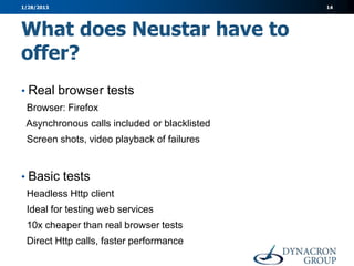 1/28/2013                                     14




What does Neustar have to
offer?
• Real browser tests
 Browser: Firefox
 Asynchronous calls included or blacklisted
 Screen shots, video playback of failures


• Basic tests
 Headless Http client
 Ideal for testing web services
 10x cheaper than real browser tests
 Direct Http calls, faster performance
 