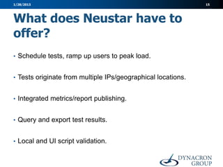 1/28/2013                                                     15




What does Neustar have to
offer?
• Schedule tests, ramp up users to peak load.


• Tests originate from multiple IPs/geographical locations.


• Integrated metrics/report publishing.


• Query and export test results.


• Local and UI script validation.
 