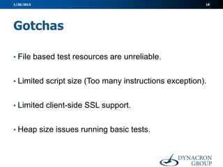 1/28/2013                                              18




Gotchas

• File based test resources are unreliable.


• Limited script size (Too many instructions exception).


• Limited client-side SSL support.


• Heap size issues running basic tests.
 