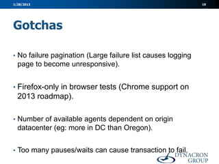 1/28/2013                                                    19




Gotchas

• No failure pagination (Large failure list causes logging
  page to become unresponsive).


• Firefox-only in browser tests (Chrome support on
  2013 roadmap).

• Number of available agents dependent on origin
  datacenter (eg: more in DC than Oregon).


• Too many pauses/waits can cause transaction to fail.
 