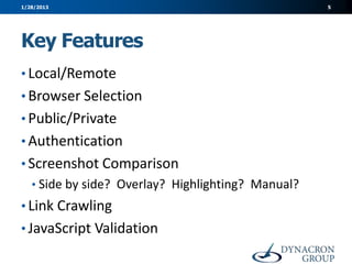 1/28/2013                                           5




Key Features
• Local/Remote
• Browser Selection
• Public/Private
• Authentication
• Screenshot Comparison
   • Side by side? Overlay? Highlighting? Manual?
• Link Crawling
• JavaScript Validation
 