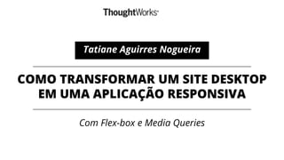 COMO TRANSFORMAR UM SITE DESKTOP
EM UMA APLICAÇÃO RESPONSIVA
Com Flex-box e Media Queries
Tatiane Aguirres Nogueira
 