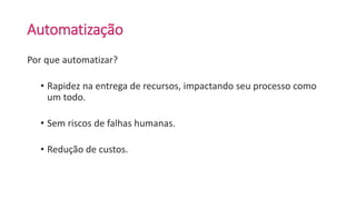 Automatização
Por que automatizar?
• Rapidez na entrega de recursos, impactando seu processo como
um todo.
• Sem riscos de falhas humanas.
• Redução de custos.
 