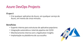 Azure DevOps Projects
O que é
• Crie qualquer aplicativo do Azure, em qualquer serviço do
Azure, em menos de cinco minutos.
Beneficios
• Suporte interno para estruturas de aplicativo populares
• Integração automática e total do pipeline de CI/CD
• Monitoramento interno com o Application Insights
• Implantação na plataforma de sua escolha
 