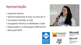 Apresentação
• Jaqueline Ramos
• Aproximadamente 8 anos na área de TI
• Consultora DevOps na ESX
• Evangelista Técnica na WoMakers Code
• Organizadora na Developers-BR/Interior
• Microsoft MVP
 