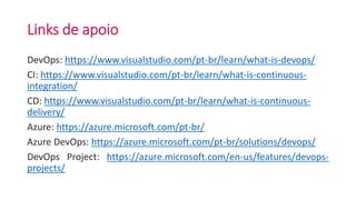 Links de apoio
DevOps: https://www.visualstudio.com/pt-br/learn/what-is-devops/
CI: https://www.visualstudio.com/pt-br/learn/what-is-continuous-
integration/
CD: https://www.visualstudio.com/pt-br/learn/what-is-continuous-
delivery/
Azure: https://azure.microsoft.com/pt-br/
Azure DevOps: https://azure.microsoft.com/pt-br/solutions/devops/
DevOps Project: https://azure.microsoft.com/en-us/features/devops-
projects/
 