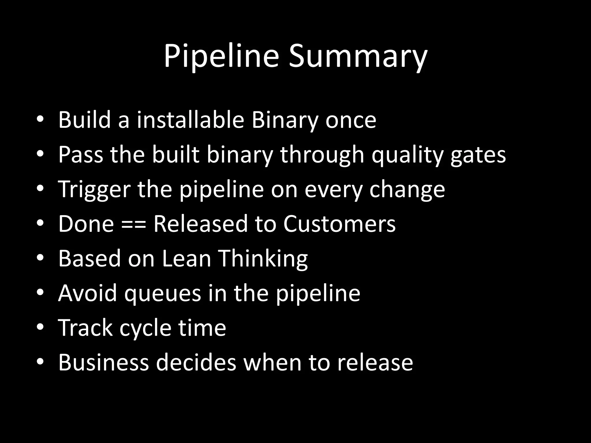 Pipeline Summary
• Build a installable Binary once
• Pass the built binary through quality gates
• Trigger the pipeline on every change
• Done == Released to Customers
• Based on Lean Thinking
• Avoid queues in the pipeline
• Track cycle time
• Business decides when to release
 