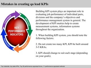 Mistakes in creating qa lead KPIs 
Building KPI system plays an important role in 
evaluating job performance of individual parts, 
divisions and the company’s objectives and 
performance management system in general. The 
development of KPI metrics help to create 
measurement systems, information systems 
throughout the organization. 
1. When building KPI system, you should note the 
following factors: 
2. Do not create too many KPI, KPI be built around 
3-5 KRAs. 
3. KPI should change to suit each stage (depending 
on your goals). 
Top materials: top sales KPIs, Top 28 performance appraisal forms, 11 performance appraisal methods 
Interview questions and answers – free download/ pdf and ppt file 
 