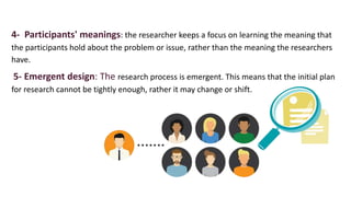4- Participants' meanings: the researcher keeps a focus on learning the meaning that
the participants hold about the problem or issue, rather than the meaning the researchers
have.
5- Emergent design: The research process is emergent. This means that the initial plan
for research cannot be tightly enough, rather it may change or shift.
 