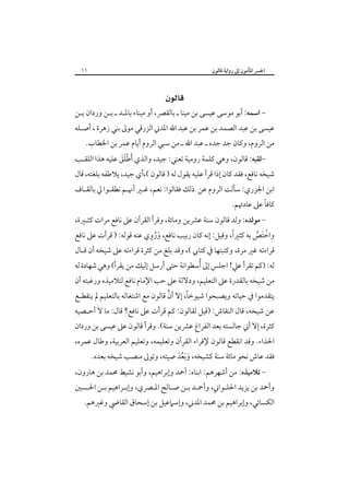 ‫١١‬

‫اﳉﴪ اﳌﺄﻣﻮن إﱃ رواﻳﺔ ﻗﺎﻟﻮن‬

‫‪ ‬‬

‫- اﺳﻤﻪ: أﺑﻮ ﻣﻮﺳﻰ ﻋﻴﺴﻰ ﺑﻦ ﻣﻴﻨﺎ ـ ﺑﺎﻟﻘﴫ، أو ﻣﻴﻨﺎء ﺑﺎﳌـﺪ ـ ﺑـﻦ وردان ﺑـﻦ‬

‫ﻋﻴﺴﻰ ﺑﻦ ﻋﺒﺪ اﻟﺼﻤﺪ ﺑﻦ ﻋﻤﺮ ﺑﻦ ﻋﺒﺪ اﷲ اﳌﺪﲏ اﻟﺰرﻗﻲ ﻣﻮﱃ ﺑﻨﻲ زﻫﺮة ، أﺻـﻠﻪ‬
‫ﻣﻦ اﻟﺮوم، وﻛﺎن ﺟﺪ ﺟﺪه ـ ﻋﺒﺪ اﷲ ـ ﻣﻦ ﺳﺒﻲ اﻟﺮوم أﻳﺎم ﻋﻤﺮ ﺑﻦ اﳋﻄﺎب.‬

‫ﻟﻘﺒﻪ: ﻗﺎﻟﻮن، وﻫﻲ ﻛﻠﻤﺔ روﻣﻴﺔ ﺗﻌﻨﻲ: ﺟﻴﺪ، واﻟﺬي َأﻃﻠﻖ ﻋﻠﻴﻪ ﻫﺬا اﻟﻠﻘـﺐ‬‫ََْ‬

‫ﺷﻴﺨﻪ ﻧﺎﻓﻊ، ﻓﻘﺪ ﻛﺎن إذا ﻗﺮأ ﻋﻠﻴﻪ ﻳﻘﻮل ﻟﻪ ) ﻗﺎﻟﻮن (،أي ﺟﻴﺪ، ﻳﻼﻃﻔﻪ ﺑﻠﻐﺘﻪ، ﻗﺎل‬

‫اﺑﻦ اﳉﺰري: ﺳﺄﻟﺖ اﻟﺮوم ﻋﻦ ذﻟﻚ ﻓﻘﺎﻟﻮا: ﻧﻌﻢ، ﻏـﲑ أﳖـﻢ ﻧﻄﻘـﻮا ﱄ ﺑﺎﻟﻘـﺎف‬

‫ً‬
‫ﻛﺎﻓﺎ ﻋﲆ ﻋﺎدﲥﻢ.‬

‫ ﻣﻮﻟﺪه: وﻟﺪ ﻗﺎﻟﻮن ﺳﻨﺔ ﻋﴩﻳﻦ وﻣﺎﺋﺔ، وﻗﺮأ اﻟﻘﺮآن ﻋﲆ ﻧﺎﻓﻊ ﻣﺮات ﻛﺜـﲑة،‬‫َُ ِ‬
‫ً‬
‫واﺧﺘﺺ ﺑﻪ ﻛﺜﲑا، وﻗﻴﻞ: إﻧﻪ ﻛﺎن رﺑﻴﺐ ﻧﺎﻓﻊ، وروي ﻋﻨﻪ ﻗﻮﻟﻪ: ) ﻗﺮأت ﻋﲆ ﻧﺎﻓﻊ‬
‫ْ َ ﱠ‬

‫ﻗﺮاءﺗﻪ ﻏﲑ ﻣﺮة، وﻛﺘﺒﺘﻬﺎ ﰲ ﻛﺘﺎﰊ (، وﻗﺪ ﺑﻠﻎ ﻣﻦ ﻛﺜﺮة ﻗﺮاءﺗﻪ ﻋﲆ ﺷﻴﺨﻪ أن ﻗـﺎل‬

‫ﻟﻪ: )ﻛﻢ ﺗﻘﺮأ ﻋﲇ! اﺟﻠﺲ إﱃ ُأﺳﻄﻮاﻧﺔ ﺣﺘﻰ أرﺳﻞ إﻟﻴﻚ ﻣﻦ ﻳﻘﺮأ( وﻫﻲ ﺷﻬﺎدة ﻟﻪ‬

‫ﻣﻦ ﺷﻴﺨﻪ ﺑﺎﻟﻘﺪرة ﻋﲆ اﻟﺘﻌﻠﻴﻢ، ودﻻﻟﺔ ﻋﲆ ﺣﺐ اﻹﻣﺎم ﻧﺎﻓﻊ ﻟﺘﻼﻣﻴﺬه ورﻏﺒﺘﻪ أن‬

‫ﱠ‬
‫ً‬
‫ﻳﺘﻘﺪﻣﻮا ﰲ ﺣﻴﺎﺗﻪ وﻳﺼﺒﺤﻮا ﺷﻴﻮﺧﺎ، إﻻ أن ﻗﺎﻟﻮن ﻣﻊ اﺷﺘﻐﺎﻟﻪ ﺑﺎﻟﺘﻌﻠﻴﻢ ﱂ ﻳﻨﻘﻄـﻊ‬

‫ﻋﻦ ﺷﻴﺨﻪ، ﻗﺎل اﻟﻨﻘﺎش: )ﻗﻴﻞ ﻟﻘﺎﻟﻮن: ﻛﻢ ﻗﺮأت ﻋﲆ ﻧﺎﻓﻊ؟ ﻗﺎل: ﻣﺎ ﻻ أﺣـﺼﻴﻪ‬

‫ﻛﺜﺮة، إﻻ أﲏ ﺟﺎﻟﺴﺘﻪ ﺑﻌﺪ اﻟﻔﺮاغ ﻋﴩﻳﻦ ﺳﻨﺔ(. وﻗﺮأ ﻗﺎﻟﻮن ﻋﲆ ﻋﻴﺴﻰ ﺑﻦ وردان‬

‫اﳊﺬاء. وﻗﺪ اﻧﻘﻄﻊ ﻗﺎﻟﻮن ﻹﻗﺮاء اﻟﻘﺮآن وﺗﻌﻠﻴﻤﻪ، وﺗﻌﻠﻴﻢ اﻟﻌﺮﺑﻴﺔ، وﻃﺎل ﻋﻤﺮه،‬

‫ﻓﻘﺪ ﻋﺎش ﻧﺤﻮ ﻣﺎﺋﺔ ﺳﻨﺔ ﻛﺸﻴﺨﻪ، وَﺑﻌﺪ ﺻﻴﺘﻪ، وﺗﻮﱃ ﻣﻨﺼﺐ ﺷﻴﺨﻪ ﺑﻌﺪه.‬
‫َ َُ‬

‫- ﺗﻼﻣﻴﺬه: ﻣﻦ أﺷﻬﺮﻫﻢ: اﺑﻨﺎه: أﲪﺪ وإﺑﺮاﻫﻴﻢ، وأﺑﻮ ﻧﺸﻴﻂ ﳏﻤﺪ ﺑﻦ ﻫﺎرون،‬

‫وأﲪﺪ ﺑﻦ ﻳﺰﻳﺪ اﳊﻠـﻮاﲏ، وأﲪـﺪ ﺑـﻦ ﺻـﺎﻟﺢ اﳌـﴫي، وإﺑـﺮاﻫﻴﻢ ﺑـﻦ اﳊـﺴﲔ‬

‫اﻟﻜﺴﺎﺋﻲ، وإﺑﺮاﻫﻴﻢ ﺑﻦ ﳏﻤﺪ اﳌﺪﲏ، وإﺳﲈﻋﻴﻞ ﺑﻦ إﺳﺤﺎق اﻟﻘﺎﴈ وﻏﲑﻫﻢ.‬

 