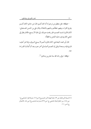 ‫٢١‬

‫اﳉﴪ اﳌﺄﻣﻮن إﱃ رواﻳﺔ ﻗﺎﻟﻮن‬

‫- ﺻﻔﺎﺗﻪ: ﻧﻘﻞ ﻣﻌﻈﻢ ﻣﻦ ﺗﺮﺟﻢ ﻟﻪ أﻧﻪ ﻛﺎن أﺻﻢ، ﻗﺎل اﺑﻦ ﺣﺎﺗﻢ: )ﻛﺎن أﺻـﻢ‬

‫ﻳﻘﺮئ اﻟﻘﺮاء، وﻳﻔﻬﻢ ﺧﻄﺄﻫﻢ وﳊﻨﻬﻢ ﺑﺎﻟﺸﻔﺔ(، وﻗﺎل ﻋﲇ ﺑﻦ اﳊﺴﻦ اﳍﺴﻨﺠﺎﲏ:‬

‫)ﻛﺎن ﻗﺎﻟﻮن ﺷﺪﻳﺪ اﻟﺼﻤﻢ، ﻓﻠﻮ رﻓﻌﺖ ﺻﻮﺗﻚ إﱃ ﻏﺎﻳﺔ ﻻ ﻳﺴﻤﻊ، ﻓﻜﺎن ﻳﻨﻈﺮ إﱃ‬

‫ﺷﻔﺘﻲ اﻟﻘﺎرئ ﻓﲑد ﻋﻠﻴﻪ اﻟﻠﺤﻦ واﳋﻄﺄ(.‬

‫ﻗﺎل أﺑﻮ ﳏﻤﺪ اﻟﺒﻐﺪادي: )ﻛﺎن ﻗﺎﻟﻮن أﺻﻢ ﻻ ﻳﺴﻤﻊ اﻟﺒـﻮق، وإذا ﻗـﺮأ ﻋﻠﻴـﻪ‬
‫ﻗﺎرئ ﻓﺈﻧﻪ ﻳﺴﻤﻌﻪ( وﻗﻴﻞ إن اﻟﺼﻤﻢ أﺻﺎﺑﻪ ﰲ آﺧﺮ ﻋﻤﺮه ﺑﻌﺪ أن ُأﺧﺬت اﻟﻘـﺮاءة‬
‫ِ َ ْ‬
‫ﻋﻨﻪ.‬

‫-وﻓﺎﺗﻪ: ﺗﻮﰲ رﲪﻪ اﷲ ﺳﻨﺔ ﻋﴩﻳﻦ وﻣﺎﺋﺘﲔ‪.‬‬

‫)١( اﻟﺴﺒﻌﺔ ﻻﺑﻦ ﳎﺎﻫﺪ ص ٣٦، ﻏﺎﻳﺔ اﻟﻨﻬﺎﻳﺔ ﻻﺑﻦ اﳉﺰري ج٢ ص٥١٦، ﻣﻌﺮﻓﺔ اﻟﻘﺮاء ﻟﻠـﺬﻫﺒﻲ ج١‬

‫ص ٥٥١، ﺳﲑ أﻋﻼم اﻟﻨﺒﻼء ﻟﻠﺬﻫﺒﻲ ج١ ص٦٢٣، ﺷـﺬرات اﻟـﺬﻫﺐ ج٢ ص ٨٤، اﻷﻋـﻼم‬

‫ج ٥ ص ٠١١.‬

 